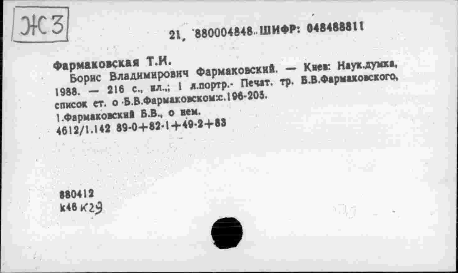 ﻿—	21, 880004848 ШИФР: 048488811
Фармаковская Т.Н.
Борис Владимирович Фармаковский. — Киев: Наукдумха, 1988. — 216 с., ил.,; I л.портр.- Печат. тр. В.В.Фармаховского, список ет. о Б.В.Фармаковскомх. 196-203.
1 .Фармаковский Б.В., о нем.
4612/1.142 89-0+82-1+4І9-2+83
880412
Й46